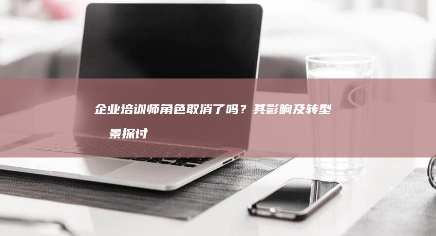 企业培训师角色取消了吗？其影响及转型前景探讨