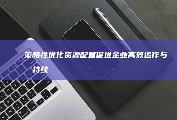 策略性优化资源配置：促进企业高效运作与可持续发展